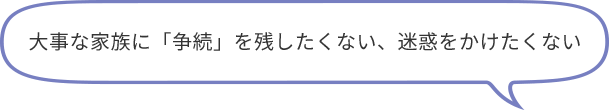 大事な家族に「争続」を残したくない、迷惑をかけたくない